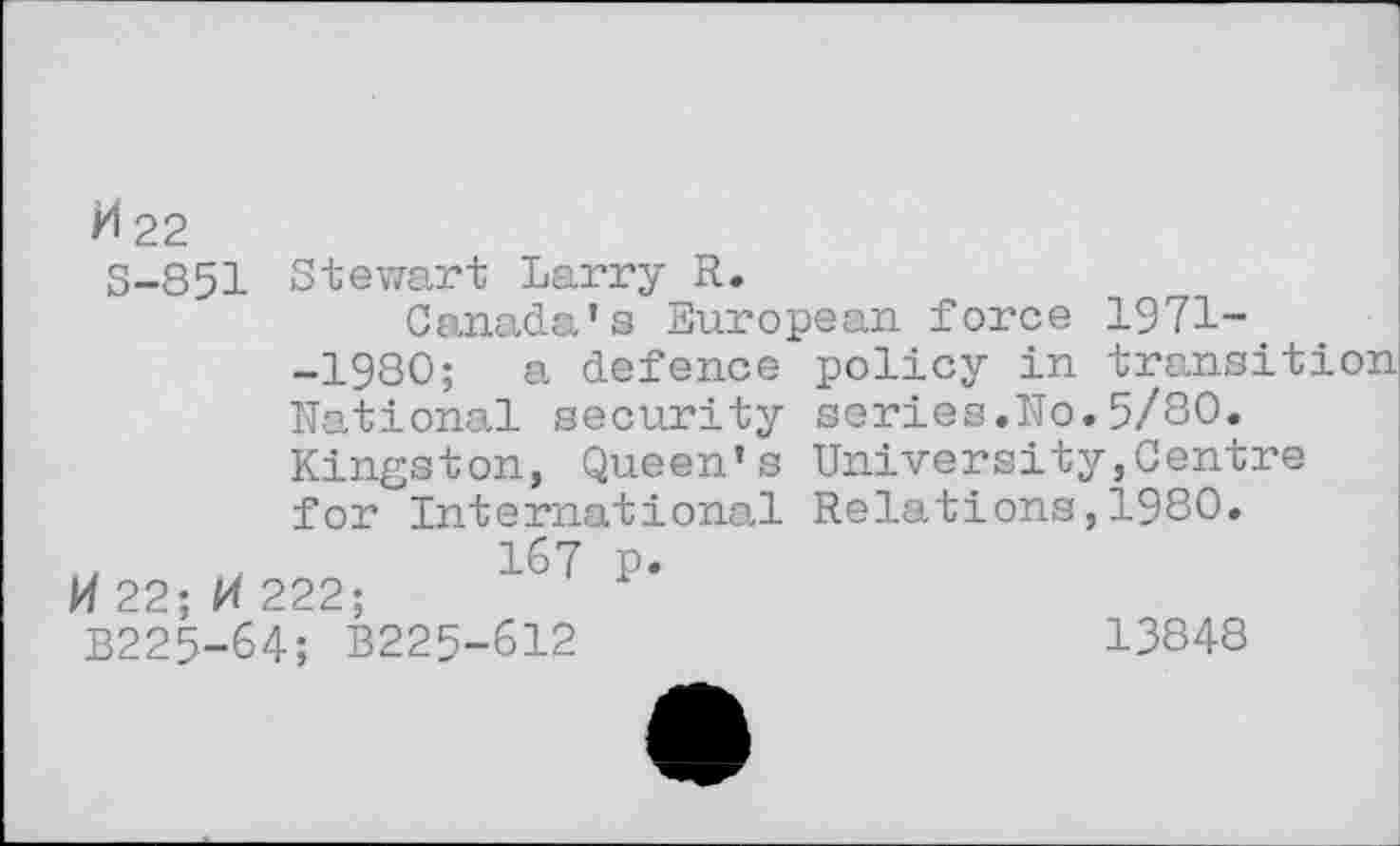 ﻿H 22
S-851 Stewart Larry R.
Canada’s European force 1971--1980; a defence policy in transition National security series.No.5/80. Kingston, Queen’s University,Centre for International Relations,1980.
,	,	1^7 p.
H22;M 222;
B225-64; B225-612	13848